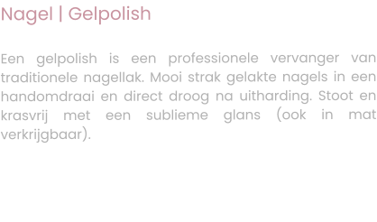 Nagel | Gelpolish  Een gelpolish is een professionele vervanger van traditionele nagellak. Mooi strak gelakte nagels in een handomdraai en direct droog na uitharding. Stoot en krasvrij met een sublieme glans (ook in mat verkrijgbaar).
